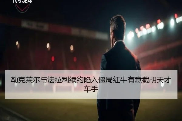 勒克莱尔与法拉利续约陷入僵局红牛有意截胡天才车手