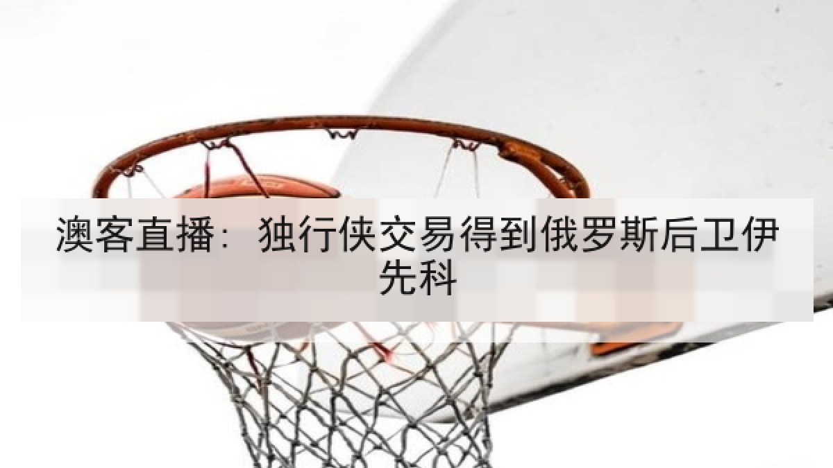 澳客直播: 独行侠交易得到俄罗斯后卫伊先科