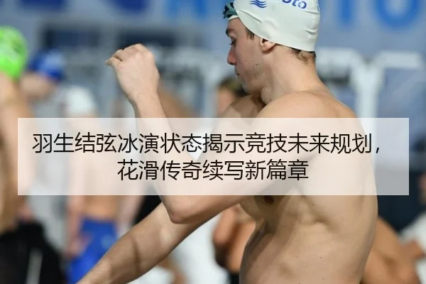 羽生结弦冰演状态揭示竞技未来规划，花滑传奇续写新篇章